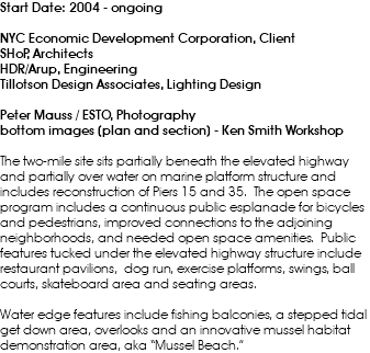 Start Date: 2004 - ongoing NYC Economic Development Corporation, Client SHoP, Architects HDR/Arup, Engineering Tillotson Design Associates, Lighting Design Peter Mauss / ESTO, Photography bottom images (plan and section) - Ken Smith Workshop The two-mile site sits partially beneath the elevated highway and partially over water on marine platform structure and includes reconstruction of Piers 15 and 35. The open space program includes a continuous public esplanade for bicycles and pedestrians, improved connections to the adjoining neighborhoods, and needed open space amenities. Public features tucked under the elevated highway structure include restaurant pavilions, dog run, exercise platforms, swings, ball courts, skateboard area and seating areas. Water edge features include fishing balconies, a stepped tidal get down area, overlooks and an innovative mussel habitat demonstration area, aka “Mussel Beach.”